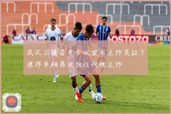 武汉三镇召开会议宣布主帅莫拉下课邓卓翔再次担任代理主帅