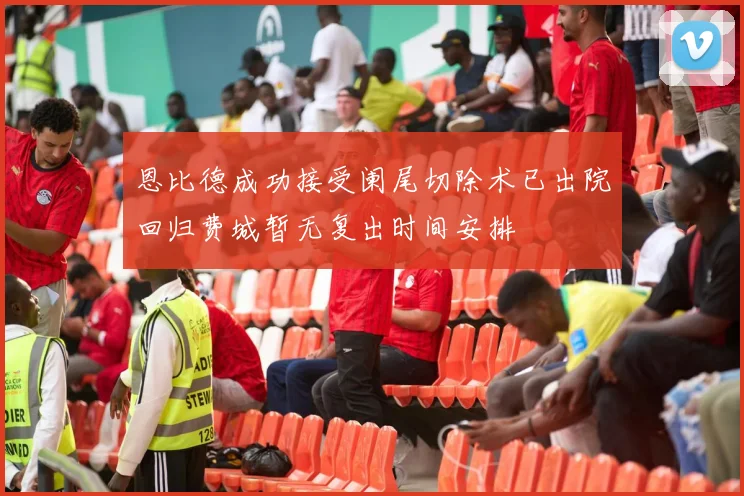恩比德成功接受阑尾切除术已出院回归费城暂无复出时间安排