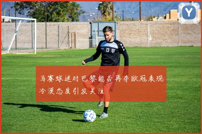 马赛球迷对巴黎能否再夺欧冠表现冷漠态度引发关注