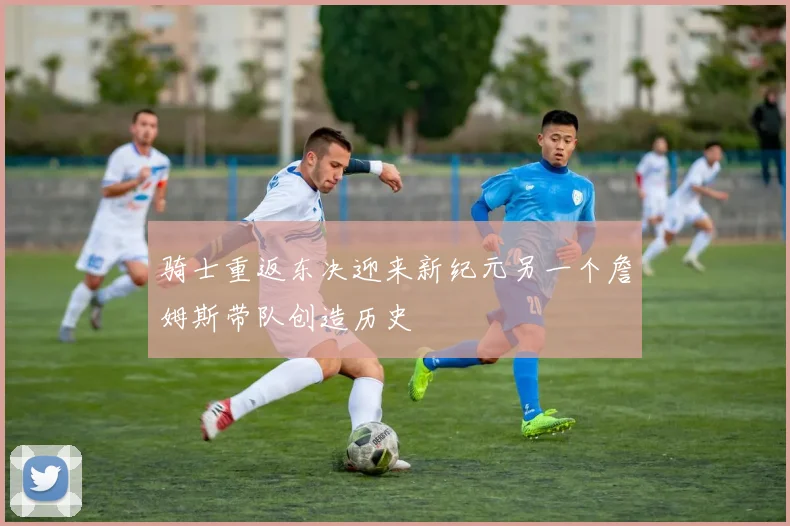 骑士重返东决迎来新纪元另一个詹姆斯带队创造历史