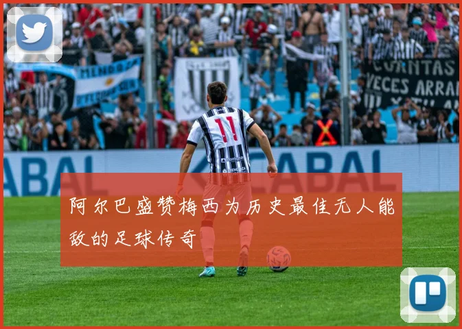 阿尔巴盛赞梅西为历史最佳无人能敌的足球传奇