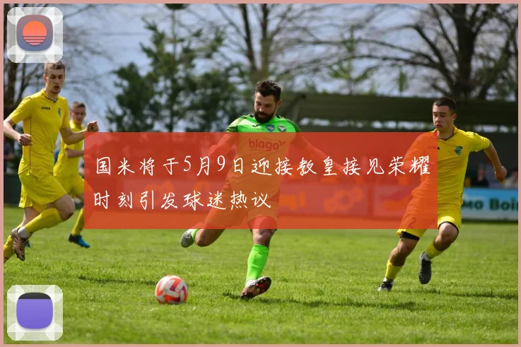 国米将于5月9日迎接教皇接见荣耀时刻引发球迷热议