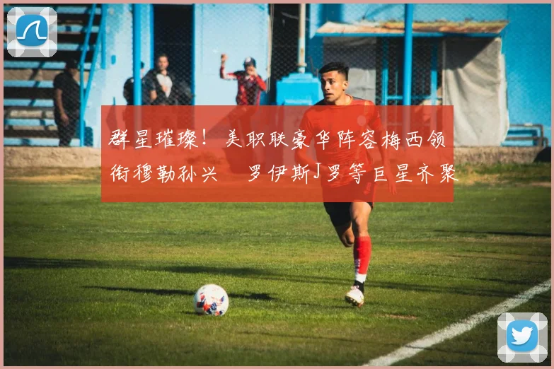 群星璀璨！美职联豪华阵容梅西领衔穆勒孙兴慜罗伊斯J罗等巨星齐聚