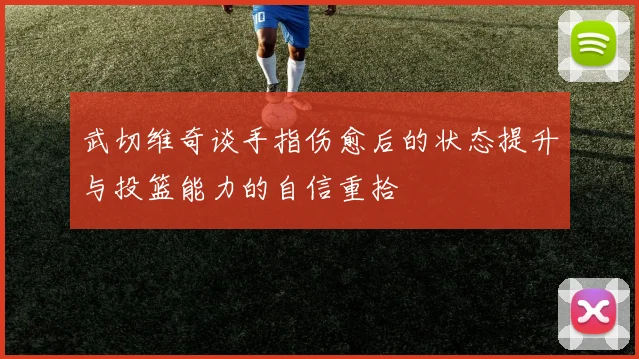 武切维奇谈手指伤愈后的状态提升与投篮能力的自信重拾