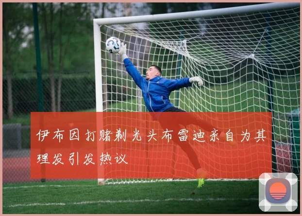 伊布因打赌剃光头布雷迪亲自为其理发引发热议