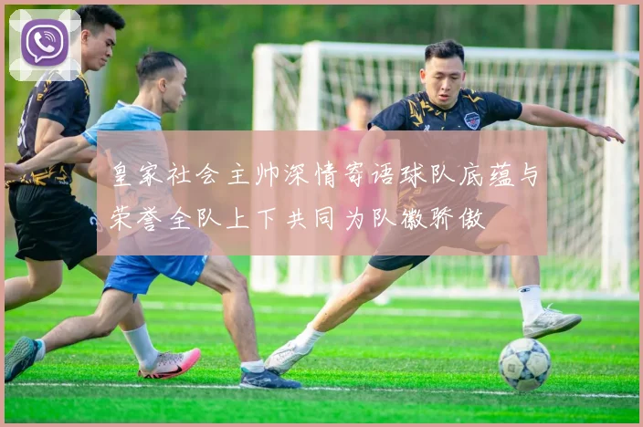 皇家社会主帅深情寄语球队底蕴与荣誉全队上下共同为队徽骄傲