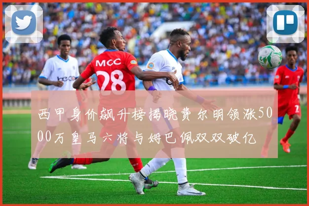 西甲身价飙升榜揭晓费尔明领涨5000万皇马六将与姆巴佩双双破亿