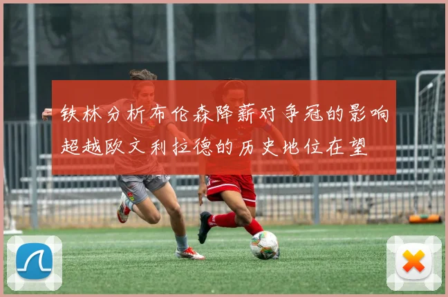 铁林分析布伦森降薪对争冠的影响超越欧文利拉德的历史地位在望