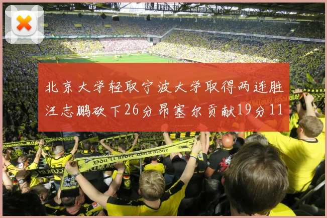 北京大学轻取宁波大学取得两连胜汪志鹏砍下26分昂塞尔贡献19分11篮板5助攻