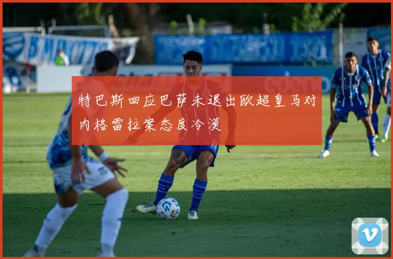特巴斯回应巴萨未退出欧超皇马对内格雷拉案态度冷漠