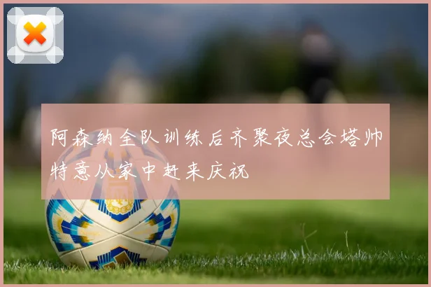阿森纳全队训练后齐聚夜总会塔帅特意从家中赶来庆祝