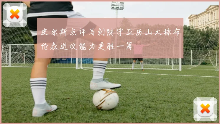 皮尔斯点评马刺防守亚历山大称布伦森进攻能力更胜一筹