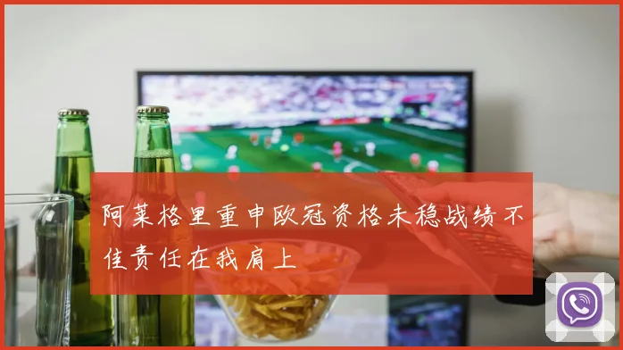 阿莱格里重申欧冠资格未稳战绩不佳责任在我肩上